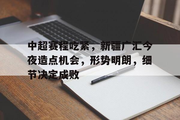 开云下载-包含中超赛程吃紧，新疆广汇今夜造点机会，形势明朗，细节决定成败的词条