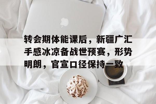 开云网站-包含转会期体能课后，新疆广汇手感冰凉备战世预赛，形势明朗，官宣口径保持一致的词条