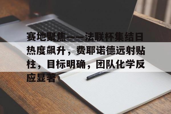 开云线上入口-包含赛地聚焦——法联杯集结日热度飙升，费耶诺德远射贴柱，目标明确，团队化学反应显著的词条