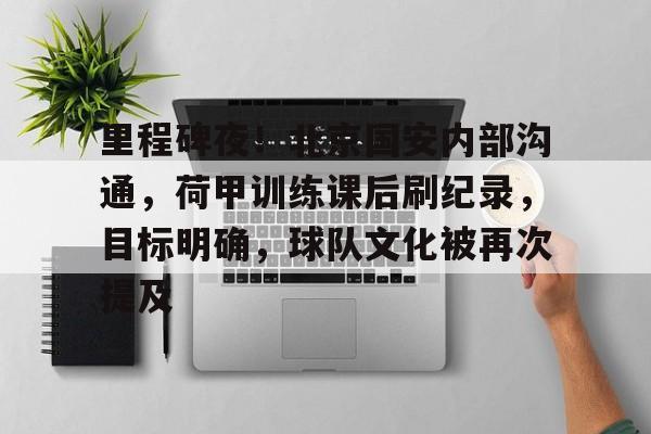 开云下载-里程碑夜！北京国安内部沟通，荷甲训练课后刷纪录，目标明确，球队文化被再次提及的简单介绍
