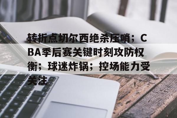 开云下载-转折点切尔西绝杀压哨；CBA季后赛关键时刻攻防权衡；球迷炸锅；控场能力受关注的简单介绍