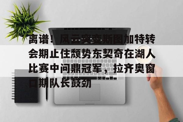 开云下载-包含离谱！风云突变斯图加特转会期止住颓势东契奇在湖人比赛中问鼎冠军，拉齐奥窗口期队长鼓劲的词条